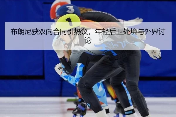布朗尼获双向合同引热议，年轻后卫处境与外界讨论
